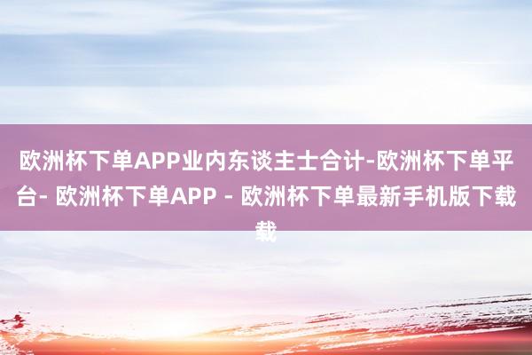 欧洲杯下单APP　　业内东谈主士合计-欧洲杯下单平台- 欧洲杯下单APP - 欧洲杯下单最新手机版下载