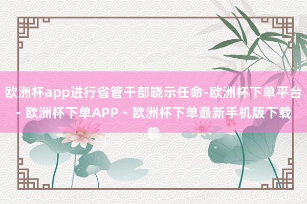 欧洲杯app进行省管干部晓示任命-欧洲杯下单平台- 欧洲杯下单APP - 欧洲杯下单最新手机版下载