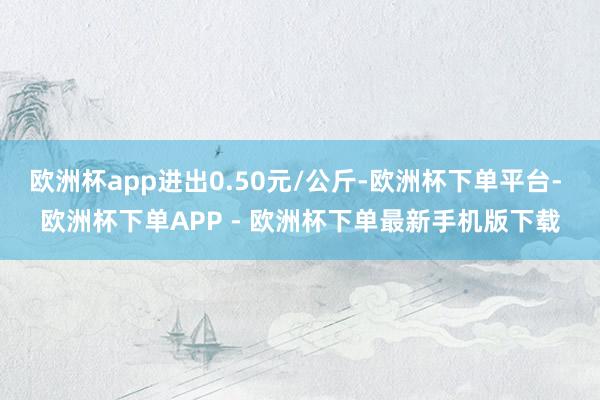 欧洲杯app进出0.50元/公斤-欧洲杯下单平台- 欧洲杯下单APP - 欧洲杯下单最新手机版下载