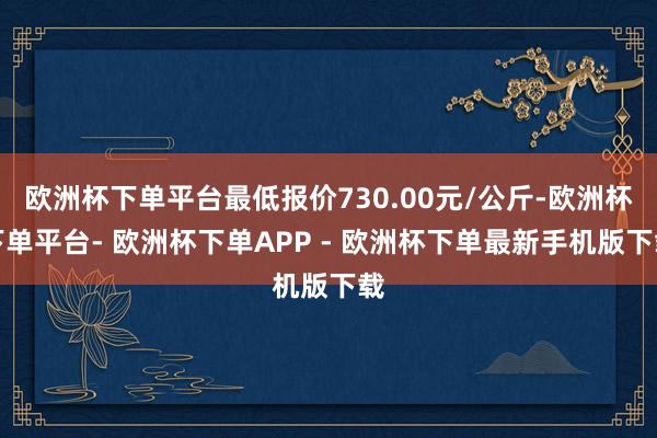 欧洲杯下单平台最低报价730.00元/公斤-欧洲杯下单平台- 欧洲杯下单APP - 欧洲杯下单最新手机版下载