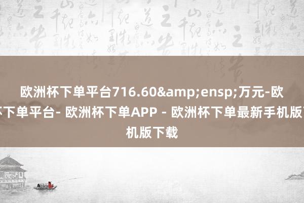 欧洲杯下单平台716.60&ensp;万元-欧洲杯下单平台- 欧洲杯下单APP - 欧洲杯下单最新手机版下载