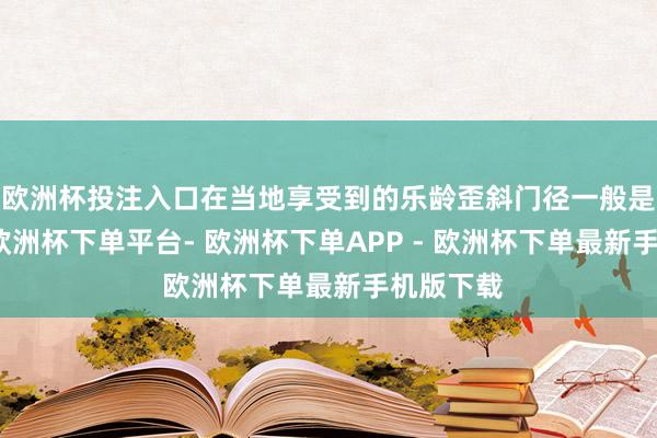 欧洲杯投注入口在当地享受到的乐龄歪斜门径一般是疏浚的-欧洲杯下单平台- 欧洲杯下单APP - 欧洲杯下单最新手机版下载