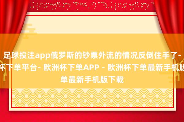 足球投注app俄罗斯的钞票外流的情况反倒住手了-欧洲杯下单平台- 欧洲杯下单APP - 欧洲杯下单最新手机版下载