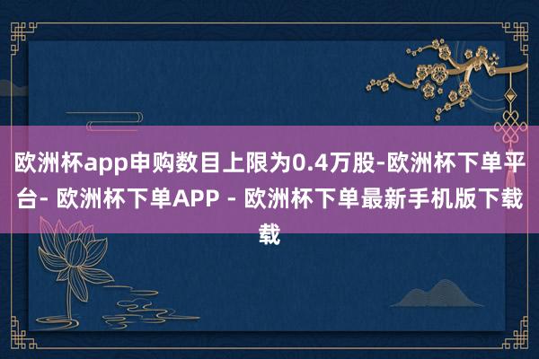 欧洲杯app申购数目上限为0.4万股-欧洲杯下单平台- 欧洲杯下单APP - 欧洲杯下单最新手机版下载