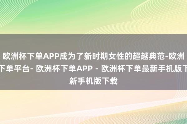 欧洲杯下单APP成为了新时期女性的超越典范-欧洲杯下单平台- 欧洲杯下单APP - 欧洲杯下单最新手机版下载